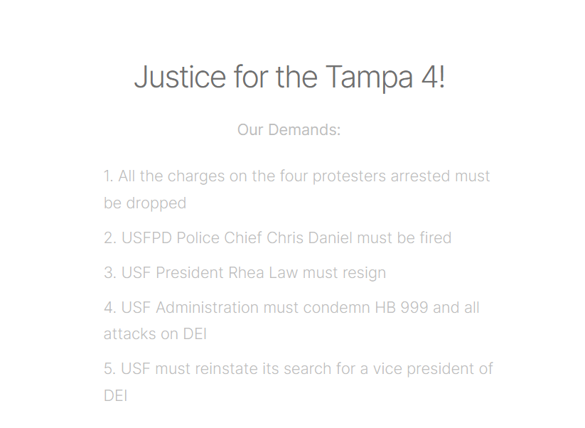 Screenshot from tampabaysds.carrd.co reading "Justice for the Tampa 4!

Our Demands:

    1. All the charges on the four protesters arrested must be dropped

    2. USFPD Police Chief Chris Daniel must be fired

    3. USF President Rhea Law must resign

    4. USF Administration must condemn HB 999 and all attacks on DEI

    5. USF must reinstate its search for a vice president of DEI" 